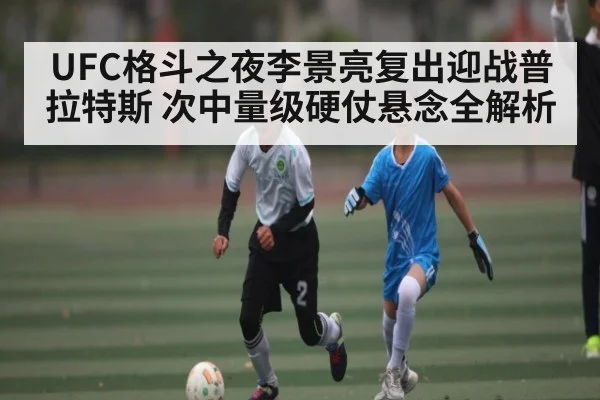UFC格斗之夜李景亮复出迎战普拉特斯 次中量级硬仗悬念全解析